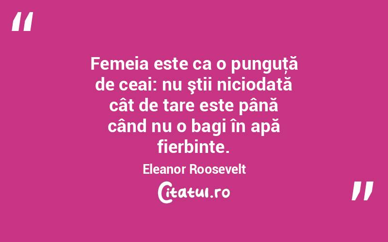 Femeia este ca o punguţă de ceai: nu ştii niciodată cât de tare este până când nu o bagi în apă fierbinte. Eleanor Roosevelt