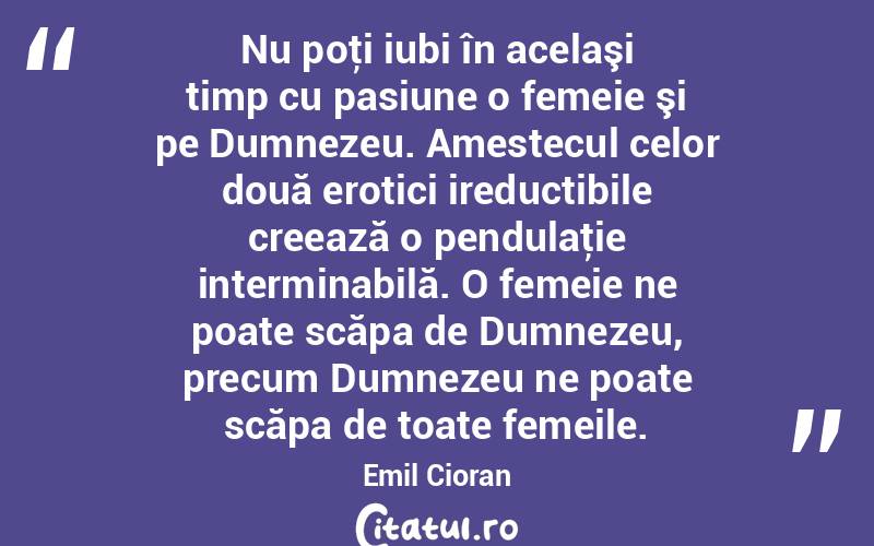  Nu poţi iubi în acelaşi timp cu pasiune o femeie şi pe Dumnezeu. Amestecul celor două erotici ireductibile creează o pendulaţie interminabilă. O femeie ne poate scăpa de Dumnezeu, precum Dumnezeu ne poate scăpa de toate femeile. Emil Cioran