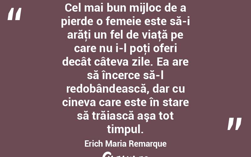 Cel mai bun mijloc de a pierde o femeie este să-i arăţi un fel de viaţă pe care nu i-l poţi oferi decât câteva zile. Ea are să încerce să-l redobândească, dar cu cineva care este în stare să trăiască aşa tot timpul. Erich Maria Remarque