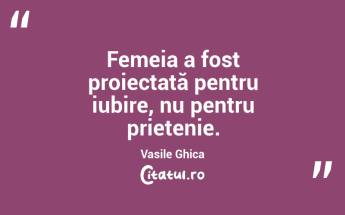 Femeia a fost proiectată pentru iubire, nu pentru prietenie. Vasile Ghica...