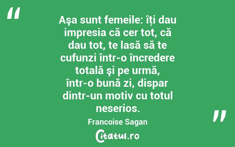 Aşa sunt femeile: îţi dau impresia că cer tot, că dau tot, te lasă să te cufunzi într-o încredere totală şi pe urmă, într-o bună zi, dispar dintr-un motiv cu totul neserios. Francoise Sagan