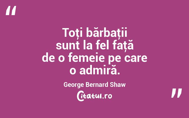 Toţi bărbaţii sunt la fel faţă de o femeie pe care o admiră. George Bernard Shaw
