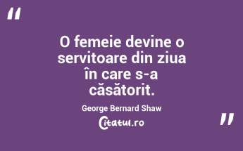 O femeie devine o servitoare din ziua în care s-a căsătorit. George Bernard Shaw...
