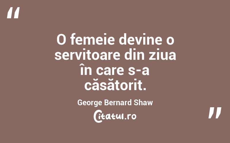 O femeie devine o servitoare din ziua în care s-a căsătorit. George Bernard Shaw
