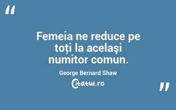 Femeia ne reduce pe toţi la acelaşi numitor comun. George Bernard Shaw...