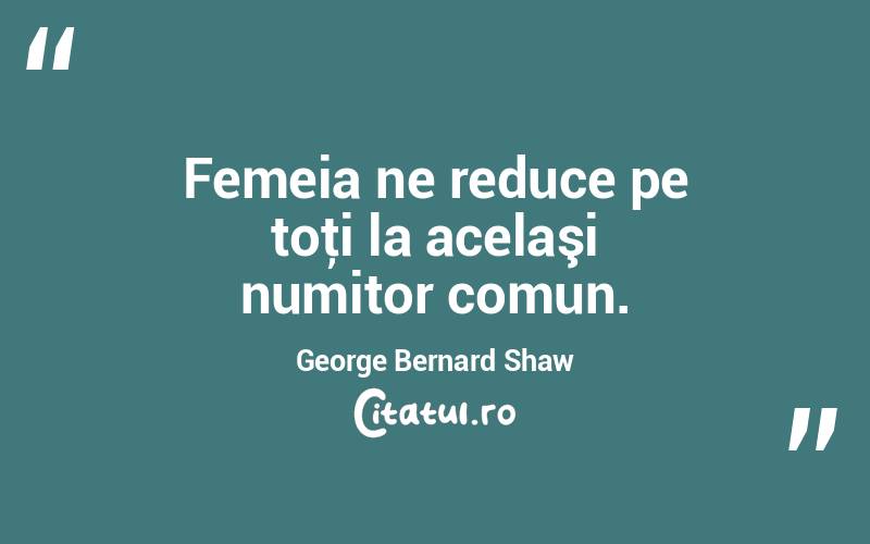 Femeia ne reduce pe toţi la acelaşi numitor comun. George Bernard Shaw