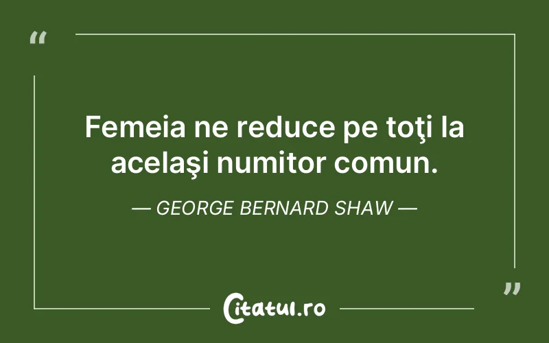 Femeia ne reduce pe toţi la acelaşi numitor comun. George Bernard Shaw