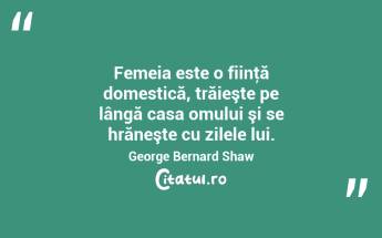 Femeia este o fiinţă domestică, trăieşte pe lângă casa omului şi se hrăneşte cu zilele lui. George Bernard Shaw...