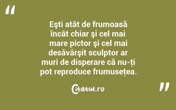 Eşti atât de frumoasă încât chiar şi cel mai mare pictor şi cel mai desăvârşit sculptor ar muri de disperare că nu-ţi pot reproduce frumuseţea.  ...