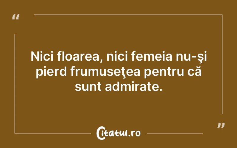 Nici floarea, nici femeia nu-şi pierd frumuseţea pentru că sunt admirate.