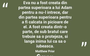 Eva nu a fost creata din partea superioara a lui Adam pentru a nu-l intrece, dar din partea superioara pentru a fi calcata in picioare de el. A fost creata dintr-o parte, de sub bratul care trebuie sa o protejeze, si langa inima lui ca sa o iubeasca. Matthew Prior...