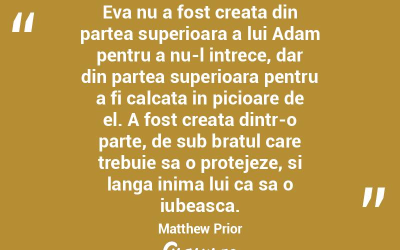Eva nu a fost creata din partea superioara a lui Adam pentru a nu-l intrece, dar din partea superioara pentru a fi calcata in picioare de el. A fost creata dintr-o parte, de sub bratul care trebuie sa o protejeze, si langa inima lui ca sa o iubeasca. Matthew Prior