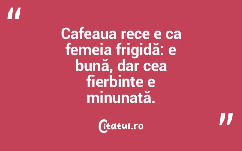 Cafeaua rece e ca femeia frigidă: e bună, dar cea fierbinte e minunată.  