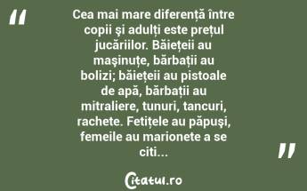   Cea mai mare diferenţă între copii şi adulţi este preţul jucăriilor. Băieţeii au maşinuţe, bărbaţii au bolizi; băieţeii au pistoale de apă, bărbaţii au mitraliere, tunuri, tancuri, rachete. Fetiţele au păpuşi, femeile au marionete a se citi...  ...