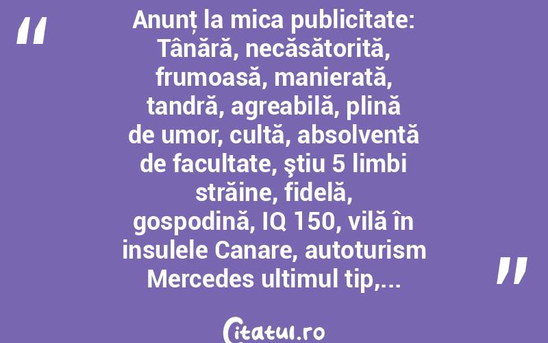 Anunţ la mica publicitate: Tânără, necăsătorită, frumoasă, manierată, tandră, agreabilă, plină de umor, cultă, absolventă de facultate, ştiu 5 limbi străine, fidelă, gospodină, IQ 150, vilă în insulele Canare, autoturism Mercedes ultimul tip,...  