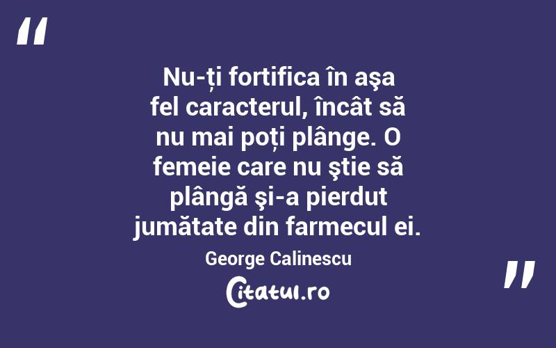 Nu-ţi fortifica în aşa fel caracterul, încât să nu mai poţi plânge. O femeie care nu ştie să plângă şi-a pierdut jumătate din farmecul ei. George Calinescu