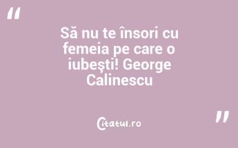Să nu te însori cu femeia pe care o iubeşti! George Calinescu...