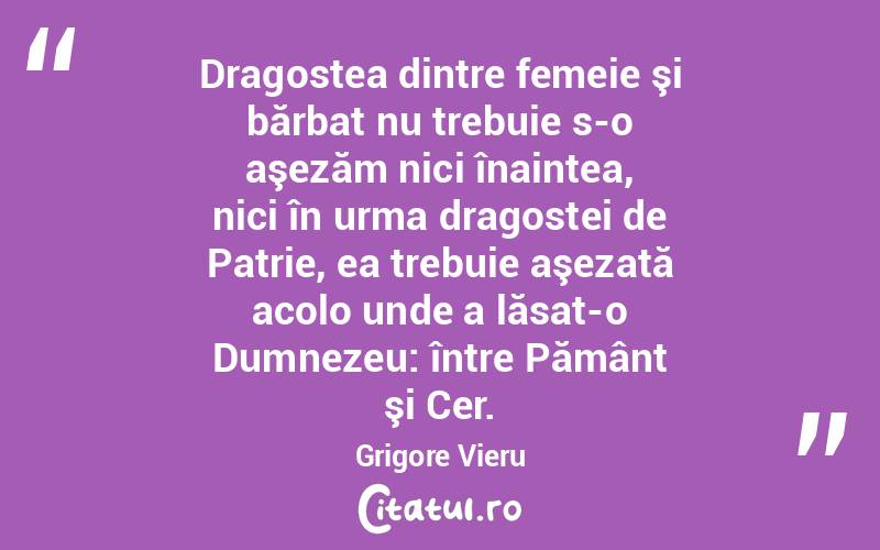 Dragostea dintre femeie şi bărbat nu trebuie s-o aşezăm nici înaintea, nici în urma dragostei de Patrie, ea trebuie aşezată acolo unde a lăsat-o Dumnezeu: între Pământ şi Cer. Grigore Vieru