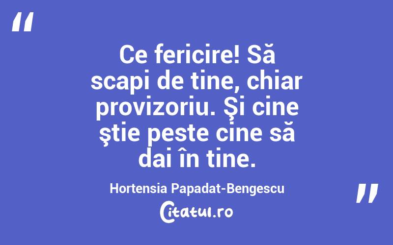 Ce fericire! Să scapi de tine, chiar provizoriu. Şi cine ştie peste cine să dai în tine. Hortensia Papadat-Bengescu
