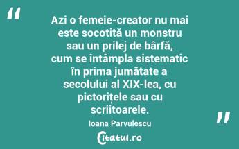 Azi o femeie-creator nu mai este socotită un monstru sau un prilej de bârfă, cum se întâmpla sistematic în prima jumătate a secolului al XIX-lea, cu pictoriţele sau cu scriitoarele. Ioana Parvulescu...