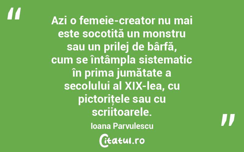 Azi o femeie-creator nu mai este socotită un monstru sau un prilej de bârfă, cum se întâmpla sistematic în prima jumătate a secolului al XIX-lea, cu pictoriţele sau cu scriitoarele. Ioana Parvulescu