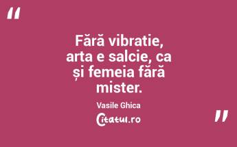 Fără vibrație, arta e salcie, ca și femeia fără mister. Vasile Ghica...
