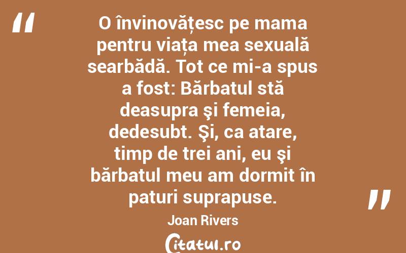  O învinovăţesc pe mama pentru viaţa mea sexuală searbădă. Tot ce mi-a spus a fost: Bărbatul stă deasupra şi femeia, dedesubt. Şi, ca atare, timp de trei ani, eu şi bărbatul meu am dormit în paturi suprapuse. Joan Rivers