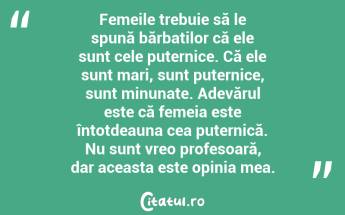 Femeile trebuie să le spună bărbaților că ele sunt cele puternice. Că ele sunt mari, sunt puternice, sunt minunate. Adevărul este că femeia este întotdeauna cea puternică. Nu sunt vreo profesoară, dar aceasta este opinia mea....