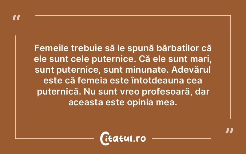 Femeile trebuie să le spună bărbaților că ele sunt cele puternice. Că ele sunt mari, sunt puternice, sunt minunate. Adevărul este că femeia este întotdeauna cea puternică. Nu sunt vreo profesoară, dar aceasta este opinia mea.