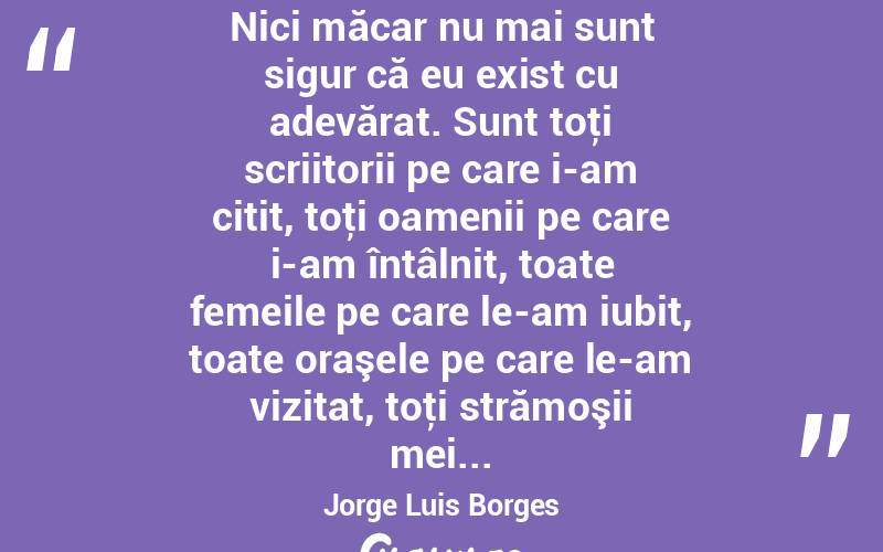 Nici măcar nu mai sunt sigur că eu exist cu adevărat. Sunt toţi scriitorii pe care i-am citit, toţi oamenii pe care i-am întâlnit, toate femeile pe care le-am iubit, toate oraşele pe care le-am vizitat, toţi strămoşii mei... Jorge Luis Borges