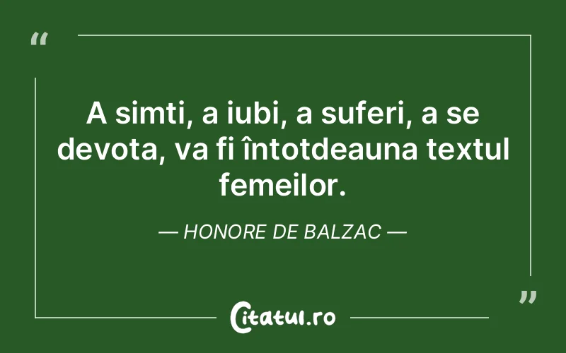 A simți, a iubi, a suferi, a se devota, va fi întotdeauna textul femeilor. Honore de Balzac