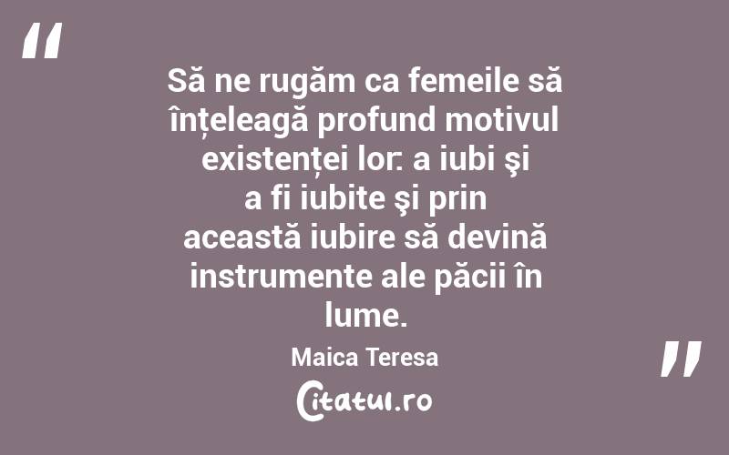 Să ne rugăm ca femeile să înţeleagă profund motivul existenţei lor: a iubi şi a fi iubite şi prin această iubire să devină instrumente ale păcii în lume. Maica Teresa
