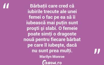 Bărbaţii care cred că iubirile trecute ale unei femei o fac pe ea să îi iubească mai puţin sunt proşti şi slabi. O femeie poate simţi o dragoste nouă pentru fiecare bărbat pe care îl iubeşte, dacă nu sunt prea mulţi. Marilyn Monroe...