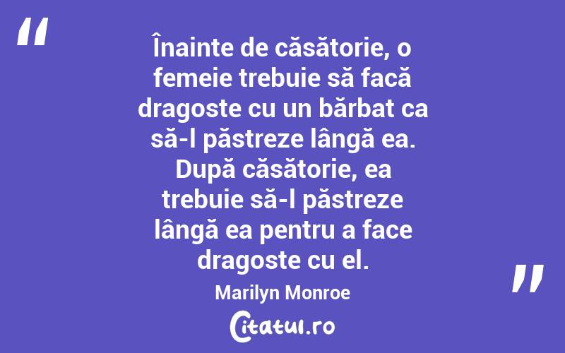 Înainte de căsătorie, o femeie trebuie să facă dragoste cu un bărbat ca să-l păstreze lângă ea. După căsătorie, ea trebuie să-l păstreze lângă ea pentru a face dragoste cu el. Marilyn Monroe
