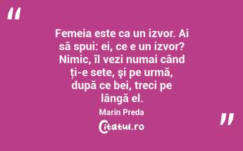 Femeia este ca un izvor. Ai să spui: ei, ce e un izvor? Nimic, îl vezi numai când ţi-e sete, şi pe urmă, după ce bei, treci pe lângă el. Marin Preda...