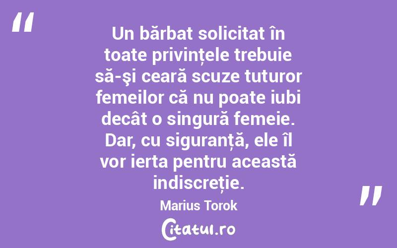 Un bărbat solicitat în toate privinţele trebuie să-şi ceară scuze tuturor femeilor că nu poate iubi decât o singură femeie. Dar, cu siguranţă, ele îl vor ierta pentru această indiscreţie. Marius Torok