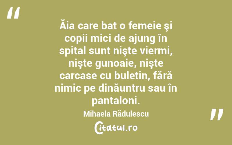 Ăia care bat o femeie şi copii mici de ajung în spital sunt nişte viermi, nişte gunoaie, nişte carcase cu buletin, fără nimic pe dinăuntru sau în pantaloni. Mihaela Rădulescu