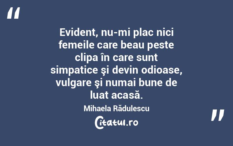  Evident, nu-mi plac nici femeile care beau peste clipa în care sunt simpatice şi devin odioase, vulgare şi numai bune de luat acasă. Mihaela Rădulescu