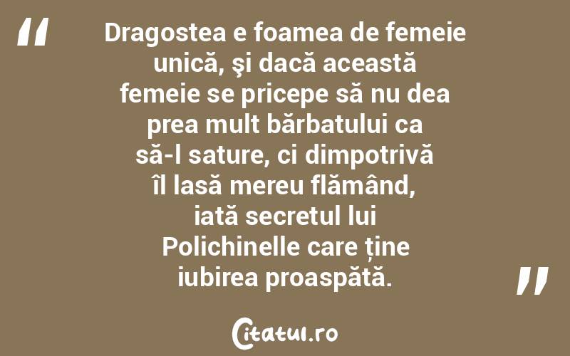Dragostea e foamea de femeie unică, şi dacă această femeie se pricepe să nu dea prea mult bărbatului ca să-l sature, ci dimpotrivă îl lasă mereu flămând, iată secretul lui Polichinelle care ţine iubirea proaspătă.  