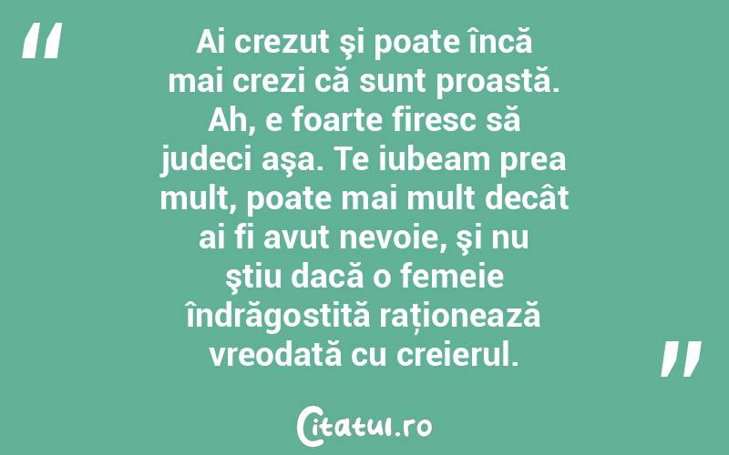  Ai crezut şi poate încă mai crezi că sunt proastă. Ah, e foarte firesc să judeci aşa. Te iubeam prea mult, poate mai mult decât ai fi avut nevoie, şi nu ştiu dacă o femeie îndrăgostită raţionează vreodată cu creierul.  