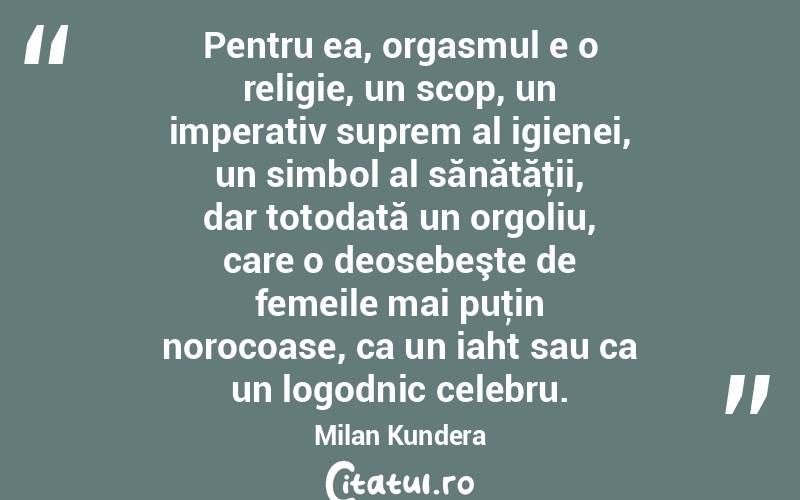Pentru ea, orgasmul e o religie, un scop, un imperativ suprem al igienei, un simbol al sănătăţii, dar totodată un orgoliu, care o deosebeşte de femeile mai puţin norocoase, ca un iaht sau ca un logodnic celebru. Milan Kundera
