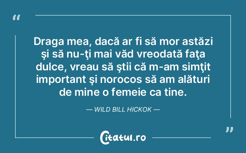 Draga mea, dacă ar fi să mor astăzi şi să nu-ţi mai văd vreodată faţa dulce, vreau să ştii că m-am simţit important şi norocos să am alături de mine o femeie ca tine. Wild Bill Hickok