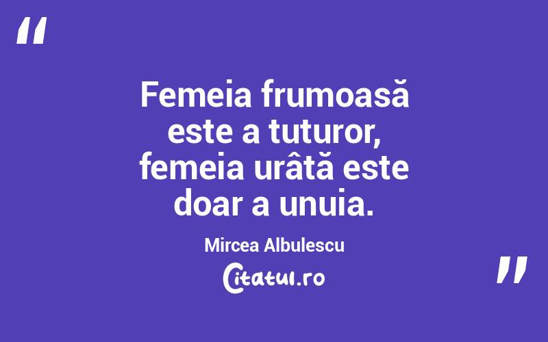 Femeia frumoasă este a tuturor, femeia urâtă este doar a unuia. Mircea Albulescu