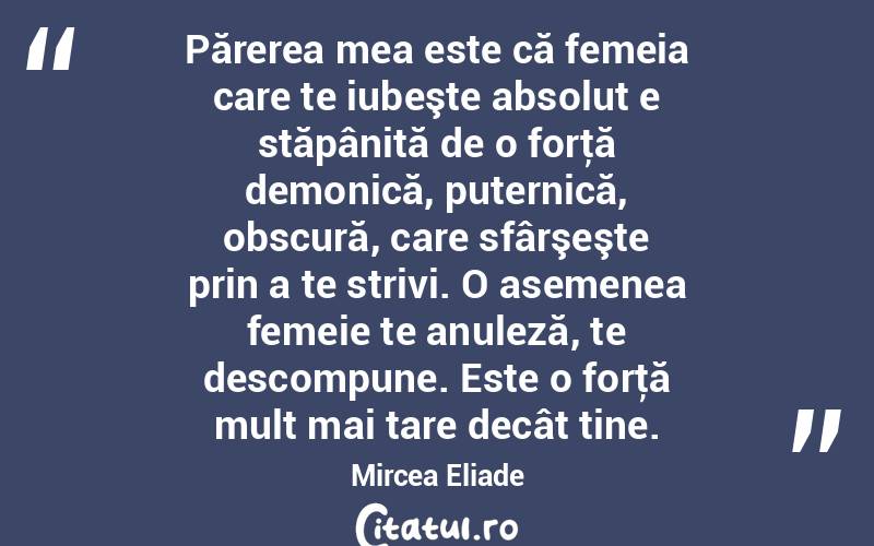 Părerea mea este că femeia care te iubeşte absolut e stăpânită de o forţă demonică, puternică, obscură, care sfârşeşte prin a te strivi. O asemenea femeie te anuleză, te descompune. Este o forţă mult mai tare decât tine. Mircea Eliade