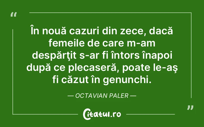 În nouă cazuri din zece, dacă femeile de care m-am despărţit s-ar fi întors înapoi după ce plecaseră, poate le-aş fi căzut în genunchi. Octavian Paler