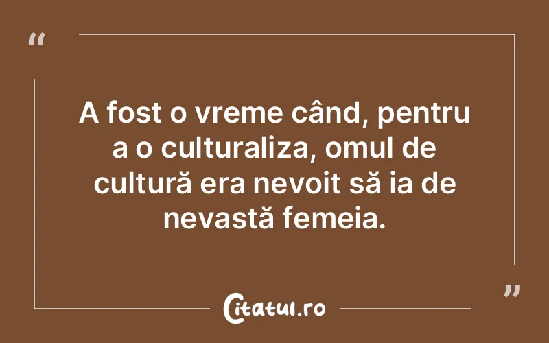 A fost o vreme când, pentru a o culturaliza, omul de cultură era nevoit să ia de nevastă femeia.