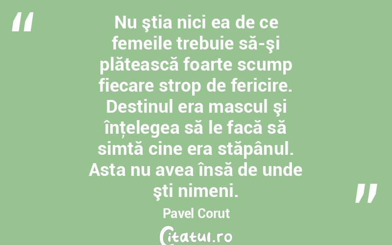  Nu ştia nici ea de ce femeile trebuie să-şi plătească foarte scump fiecare strop de fericire. Destinul era mascul şi înţelegea să le facă să simtă cine era stăpânul. Asta nu avea însă de unde şti nimeni. Pavel Corut