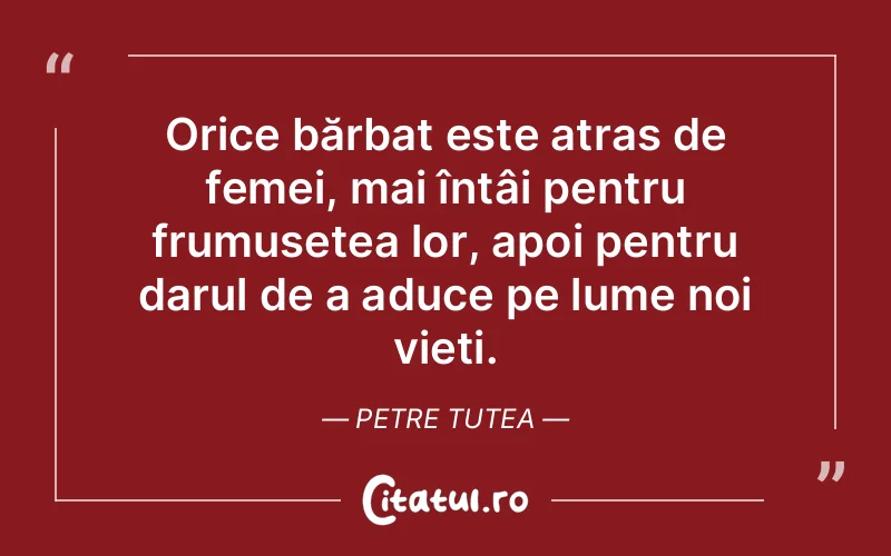 Orice bărbat este atras de femei, mai întâi pentru frumusețea lor, apoi pentru darul de a aduce pe lume noi vieți. Petre Tutea