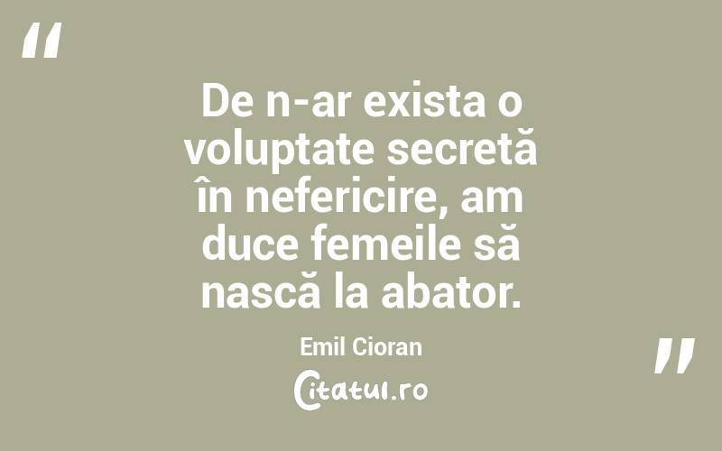 De n-ar exista o voluptate secretă în nefericire, am duce femeile să nască la abator. Emil Cioran