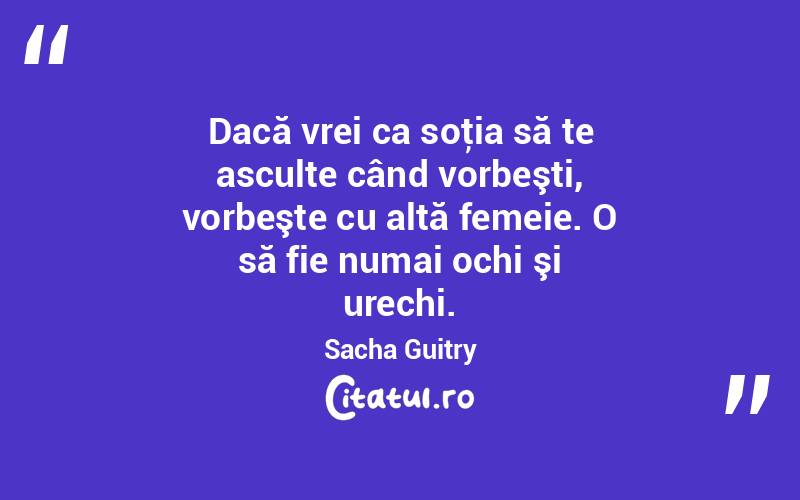 Dacă vrei ca soţia să te asculte când vorbeşti, vorbeşte cu altă femeie. O să fie numai ochi şi urechi. Sacha Guitry